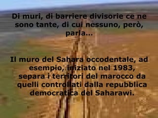 Di muri, di barriere divisorie ce ne
sono tante, di cui nessuno, però,
parla…
Il muro del Sahara occodentale, ad
esempio, iniziato nel 1983,
separa i territori del marocco da
quelli controllati dalla repubblica
democratica del Saharawi.
 
