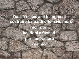 Da ciò nasceva il bisogno di
costruire baluardi difensivi, muri,
recinzioni,
bastioni e fossati
per contrastare
i nemici.
 