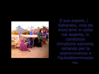 Il suo popolo, i
Saharawi, vive da
trent’anni in esilio
nel deserto, in
condizioni
climatiche estreme,
lottando per la
sopravvivenza e
l’autodeterminazio
ne.
 