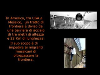 In America, tra USA e
Messico, un tratto di
frontiera è diviso da
una barriera di acciaio
di tre metri di altezza
e 22 Km di lunghezza.
Il suo scopo è di
impedire ai migranti
messicani di
oltrepassare la
frontiera.
 