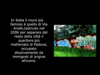 In Italia il muro più
famoso è quello di Via
Anelli,costruito nel
2006 per separare dal
resto della città il
quartiere più
malfamato di Padova,
occupato
abusivamente da
immigrati di origine
africana.
 