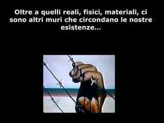 Oltre a quelli reali, fisici, materiali, ci
sono altri muri che circondano le nostre
esistenze…
 
