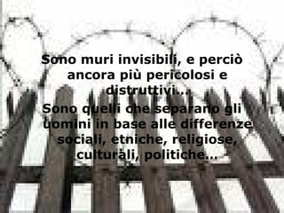 Sono muri invisibili, e perciò
ancora più pericolosi e
distruttivi…
Sono quelli che separano gli
uomini in base alle differenze
sociali, etniche, religiose,
culturali, politiche…
 