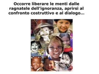 Occorre liberare le menti dalle
ragnatele dell’ignoranza, aprirsi al
confronto costruttivo e al dialogo…
 