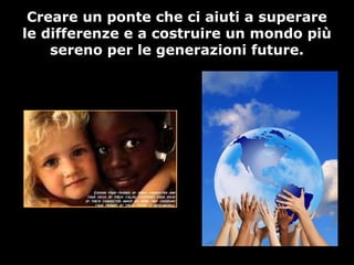 Creare un ponte che ci aiuti a superare
le differenze e a costruire un mondo più
sereno per le generazioni future.
 