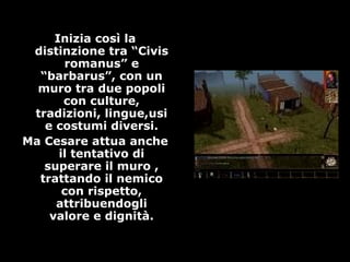 Inizia così la
distinzione tra “Civis
romanus” e
“barbarus”, con un
muro tra due popoli
con culture,
tradizioni, lingue,usi
e costumi diversi.
Ma Cesare attua anche
il tentativo di
superare il muro ,
trattando il nemico
con rispetto,
attribuendogli
valore e dignità.
 
