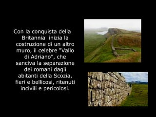 Con la conquista della
Britannia inizia la
costruzione di un altro
muro, il celebre “Vallo
di Adriano”, che
sanciva la separazione
dei romani dagli
abitanti della Scozia,
fieri e bellicosi, ritenuti
incivili e pericolosi.
 