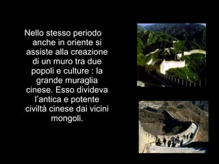 Nello stesso periodo
anche in oriente si
assiste alla creazione
di un muro tra due
popoli e culture : la
grande muraglia
cinese. Esso divideva
l’antica e potente
civiltà cinese dai vicini
mongoli.
 