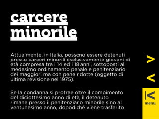 carcere 
minorile 
Attualmente, in Italia, possono essere detenuti 
presso carceri minorili esclusivamente giovani di 
età compresa tra i 14 ed i 18 anni, sottoposti al 
medesimo ordinamento penale e penitenziario 
dei maggiori ma con pene ridotte (oggetto di 
ultima revisione nel 1975). 
Se la condanna si protrae oltre il compimento 
del diciottesimo anno di età, il detenuto 
rimane presso il penitenziario minorile sino al 
ventunesimo anno, dopodiché viene trasferito 
 