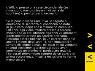 d’uffi cio presso una casa circondariale (se 
rimangono meno di tre anni di pena da 
scontare) o penitenziario ordinario. 
Se la pena diviene esecutiva, in séguito a 
emissione di sentenza di condanna passata 
in giudicato, dopo che il minore ha compiuto 
i 18 anni, egli viene traslato presso il carcere 
minorile se di età inferiore agli anni 21, altrimenti 
direttamente presso un carcere ordinario. 
Possono essere rinchiusi in un carcere minorile 
anche i minori degli anni 14, non imputabili ai 
sensi della legge penale, nel caso in cui vengano 
ritenuti socialmente pericolosi dopo aver 
commesso un crimine di particolare gravità. 
I carcerati provengono sempre da un centro di 
prima accoglienza, in cui la reclusione ha forme 
meno severe 
 