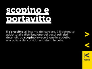scopino e 
portavitto 
Il portavitto all’interno del carcere, è il detenuto 
addetto alla distribuzione dei pasti agli altri 
detenuti. Lo scopino invece è quello addetto 
alla pulizia dei corridoi antistanti le celle. 
 