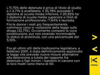 L’11,75% delle detenute è priva di titolo di studio 
e il 4,71% è analfabeta. Il 35,78% possiede il 
diploma di scuola media inferiore. Il 20,92% ha 
il diploma di scuola media superiore o titoli di 
formazione professionale, l’1,64% é laureata. 
Fra le donne i reati più frequentemente 
commessi sono in violazione della legge sulla 
droga (32,71%). Ovviamente compare la voce 
prostituzione, pur non essendo incriminabile 
lo status di prostituta, con una percentuale del 
5,10%. 
Fra gli ultimi atti della tredicesima legislatura, a 
febbraio 2001, è stata defi nitivamente approvata 
la legge che prevede nuove misure alternative 
alla detenzione a tutela del rapporto fra 
detenute e fi gli minori. I bambini in carcere con 
le loro madri sono meno di 50. 
 
