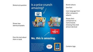 Brand colours
One font
Contains logo
Shows their
comparison to
name brands
showing they look
almost identical
Uses language from
other company's
adverts
Puts the text about
them in bold
Shows two
identical baskets
Rhetorical question