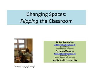 Changing Spaces:
Flipping the Classroom
Dr Debbie Holley
debbie.holley@anglia.ac.uk
@debbieholley1
Department of Education
Dr Helen Webster
helen.webster@anglia.ac.uk
@scholastic_rat
Anglia Learning and Teaching
Anglia Ruskin University
Students enjoying writing!
 