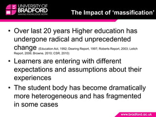 The Impact of ‘massification’Over last 20 years Higher education has undergone radical and unprecedented change (Education Act, 1992; Dearing Report, 1997; Roberts Report, 2003; Leitch Report, 2006; Browne, 2010; CSR, 2010)Learners are entering with different expectations and assumptions about their experiencesThe student body has become dramatically more heterogeneous and has fragmented in some cases