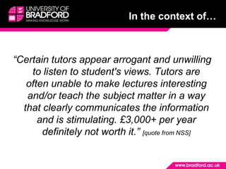 In the context of…“Certain tutors appear arrogant and unwilling to listen to student's views. Tutors are often unable to make lectures interesting and/or teach the subject matter in a way that clearly communicates the information and is stimulating. £3,000+ per year definitely not worth it.” [quote from NSS]