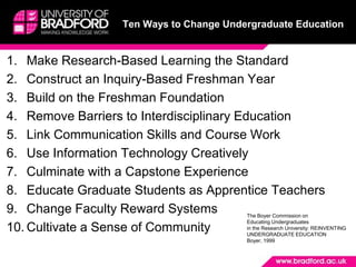 Ten Ways to Change Undergraduate EducationMake Research-Based Learning the StandardConstruct an Inquiry-Based Freshman YearBuild on the Freshman Foundation Remove Barriers to Interdisciplinary EducationLink Communication Skills and Course WorkUse Information Technology Creatively Culminate with a Capstone ExperienceEducate Graduate Students as Apprentice TeachersChange Faculty Reward SystemsCultivate a Sense of CommunityThe Boyer Commission onEducating Undergraduatesin the Research University: REINVENTING UNDERGRADUATE EDUCATIONBoyer, 1999