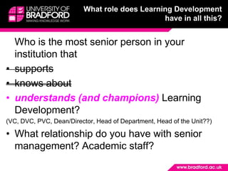 What role does Learning Development have in all this?	Who is the most senior person in your institution that supportsknows aboutunderstands (and champions) Learning Development?(VC, DVC, PVC, Dean/Director, Head of Department, Head of the Unit??)What relationship do you have with senior management? Academic staff?