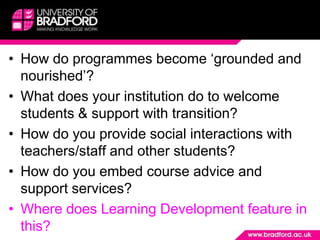 How do programmes become ‘grounded and nourished’?What does your institution do to welcome students & support with transition? How do you provide social interactions with teachers/staff and other students?How do you embed course advice and support services?Where does Learning Development feature in this?
