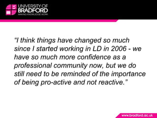 	“I think things have changed so much since I started working in LD in 2006 - we have so much more confidence as a professional community now, but we do still need to be reminded of the importance of being pro-active and not reactive.”