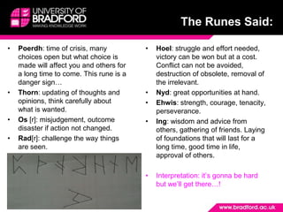 The Runes Said:Poerdh: time of crisis, many choices open but what choice is made will affect you and others for a long time to come. This rune is a danger sign…Thorn: updating of thoughts and opinions, think carefully about what is wanted.Os [r]: misjudgement, outcome disaster if action not changed.Rad[r]: challenge the way things are seen.Hoel: struggle and effort needed, victory can be won but at a cost. Conflict can not be avoided, destruction of obsolete, removal of the irrelevant.Nyd: great opportunities at hand.Ehwis: strength, courage, tenacity, perseverance.Ing: wisdom and advice from others, gathering of friends. Laying of foundations that will last for a long time, good time in life, approval of others.Interpretation: it’s gonna be hard but we’ll get there…!