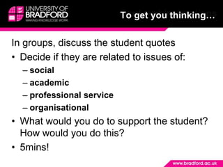 Card sort instructionsTo get you thinking…In groups, discuss the student quotesDecide if they are related to issues of:socialacademicprofessional serviceorganisationalWhat would you do to support the student? How would you do this?5mins!  