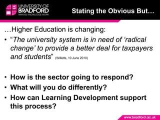 Stating the Obvious But……Higher Education is changing:“The university system is in need of ‘radical change’ to provide a better deal for taxpayers and students” (Willetts, 10 June 2010)How is the sector going to respond?What will you do differently?How can Learning Development support this process?