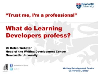 Writing Development Centre
University Library
facebook.com/NUlibraries
@ncl_wdc
Dr Helen Webster
Head of the Writing Development Centre
Newcastle University
“Trust me, I’m a professional”
What do Learning
Developers profess?
 