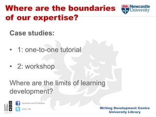 Writing Development Centre
University Library
facebook.com/NUlibraries
@ncl_wdc
Where are the boundaries
of our expertise?
Case studies:
• 1: one-to-one tutorial
• 2: workshop
Where are the limits of learning
development?
 