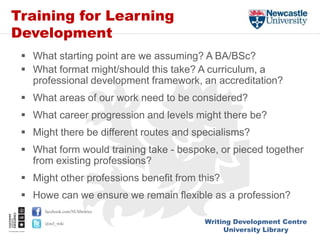 Writing Development Centre
University Library
facebook.com/NUlibraries
@ncl_wdc
Training for Learning
Development
 What starting point are we assuming? A BA/BSc?
 What format might/should this take? A curriculum, a
professional development framework, an accreditation?
 What areas of our work need to be considered?
 What career progression and levels might there be?
 Might there be different routes and specialisms?
 What form would training take - bespoke, or pieced together
from existing professions?
 Might other professions benefit from this?
 Howe can we ensure we remain flexible as a profession?
 