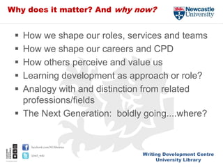 Writing Development Centre
University Library
facebook.com/NUlibraries
@ncl_wdc
Why does it matter? And why now?
 How we shape our roles, services and teams
 How we shape our careers and CPD
 How others perceive and value us
 Learning development as approach or role?
 Analogy with and distinction from related
professions/fields
 The Next Generation: boldly going....where?
 