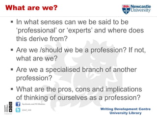 Writing Development Centre
University Library
facebook.com/NUlibraries
@ncl_wdc
What are we?
 In what senses can we be said to be
‘professional’ or ‘experts’ and where does
this derive from?
 Are we /should we be a profession? If not,
what are we?
 Are we a specialised branch of another
profession?
 What are the pros, cons and implications
of thinking of ourselves as a profession?
 