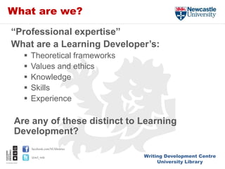 Writing Development Centre
University Library
facebook.com/NUlibraries
@ncl_wdc
What are we?
“Professional expertise”
What are a Learning Developer’s:
 Theoretical frameworks
 Values and ethics
 Knowledge
 Skills
 Experience
Are any of these distinct to Learning
Development?
 