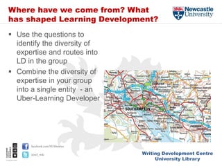 Writing Development Centre
University Library
facebook.com/NUlibraries
@ncl_wdc
Where have we come from? What
has shaped Learning Development?
 Use the questions to
identify the diversity of
expertise and routes into
LD in the group
 Combine the diversity of
expertise in your group
into a single entity - an
Uber-Learning Developer
 