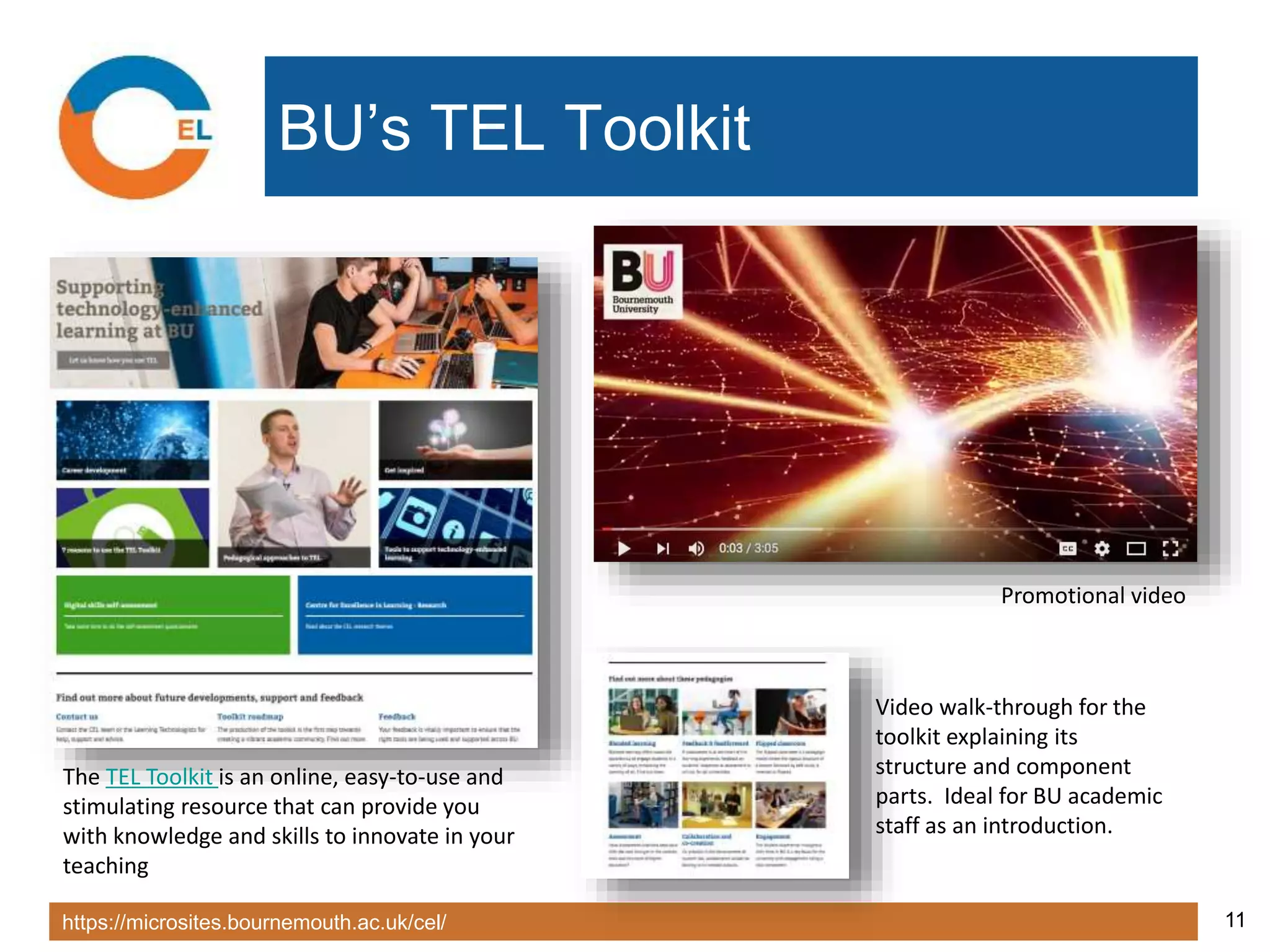 https://microsites.bournemouth.ac.uk/cel/ 11
BU’s TEL Toolkit
The TEL Toolkit is an online, easy-to-use and
stimulating resource that can provide you
with knowledge and skills to innovate in your
teaching
Promotional video
Video walk-through for the
toolkit explaining its
structure and component
parts. Ideal for BU academic
staff as an introduction.
 