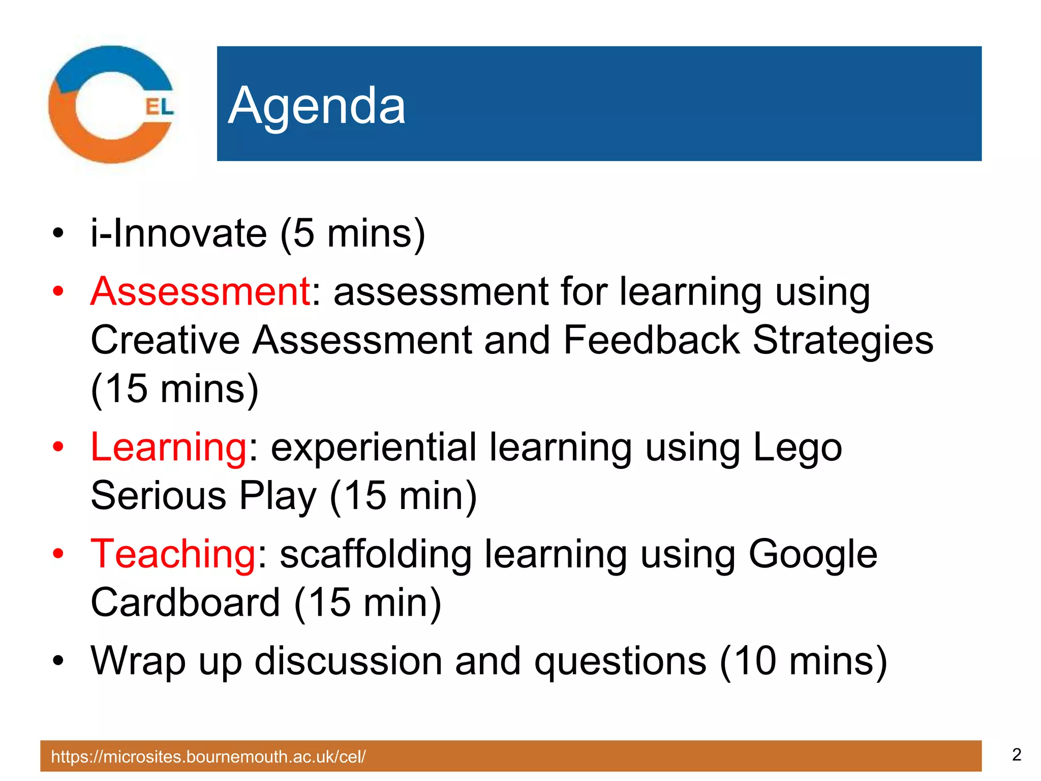 https://microsites.bournemouth.ac.uk/cel/ 2
Agenda
• i-Innovate (5 mins)
• Assessment: assessment for learning using
Creative Assessment and Feedback Strategies
(15 mins)
• Learning: experiential learning using Lego
Serious Play (15 min)
• Teaching: scaffolding learning using Google
Cardboard (15 min)
• Wrap up discussion and questions (10 mins)
 