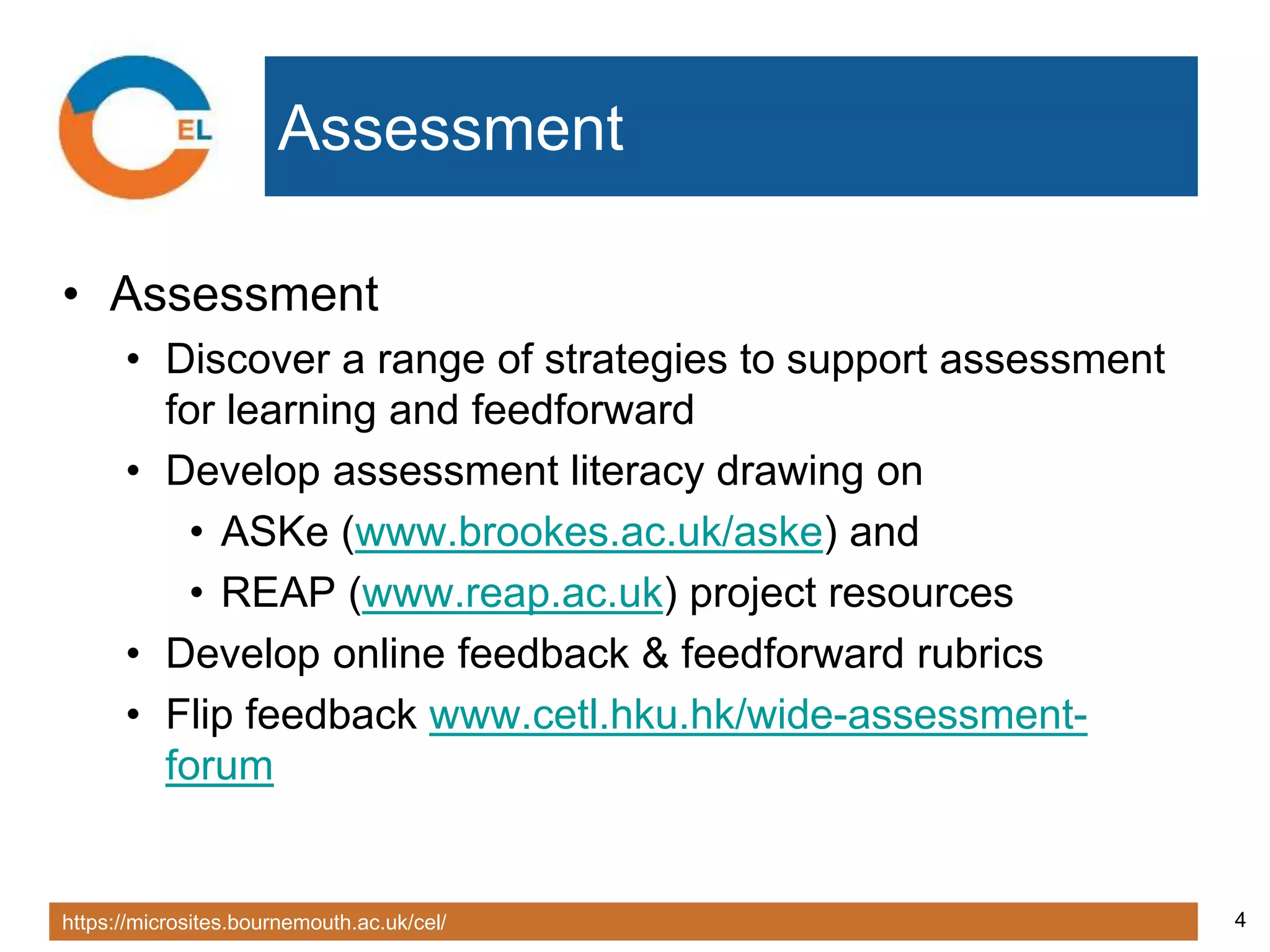 https://microsites.bournemouth.ac.uk/cel/ 4
Assessment
• Assessment
• Discover a range of strategies to support assessment
for learning and feedforward
• Develop assessment literacy drawing on
• ASKe (www.brookes.ac.uk/aske) and
• REAP (www.reap.ac.uk) project resources
• Develop online feedback & feedforward rubrics
• Flip feedback www.cetl.hku.hk/wide-assessment-
forum
 