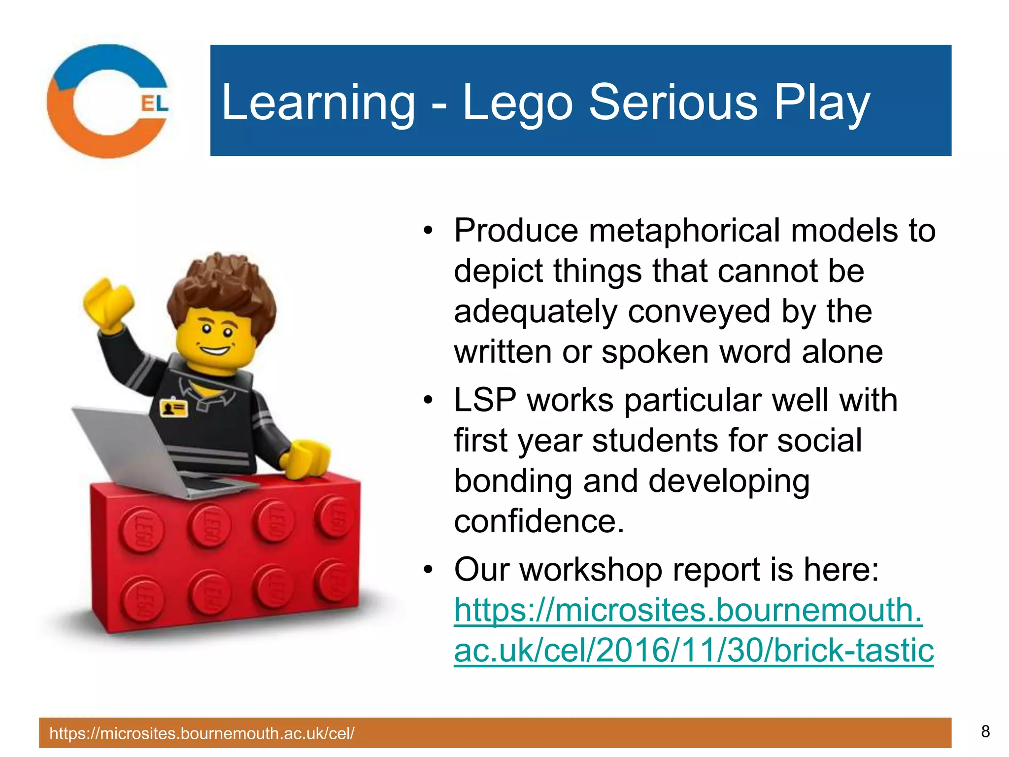 https://microsites.bournemouth.ac.uk/cel/ 8
Learning - Lego Serious Play
• Produce metaphorical models to
depict things that cannot be
adequately conveyed by the
written or spoken word alone
• LSP works particular well with
first year students for social
bonding and developing
confidence.
• Our workshop report is here:
https://microsites.bournemouth.
ac.uk/cel/2016/11/30/brick-tastic
 