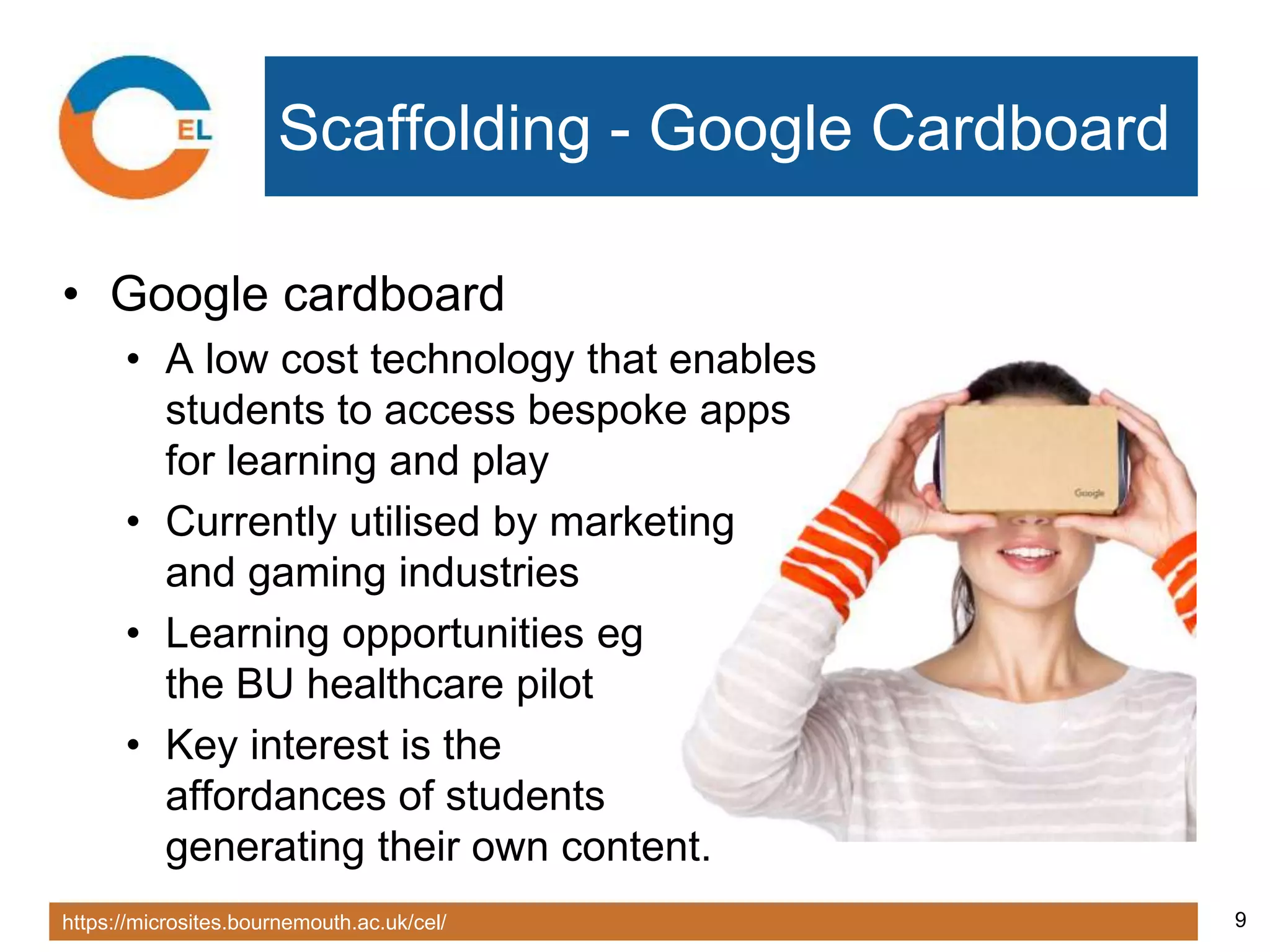 https://microsites.bournemouth.ac.uk/cel/ 9
Scaffolding - Google Cardboard
• Google cardboard
• A low cost technology that enables
students to access bespoke apps
for learning and play
• Currently utilised by marketing
and gaming industries
• Learning opportunities eg
the BU healthcare pilot
• Key interest is the
affordances of students
generating their own content.
 