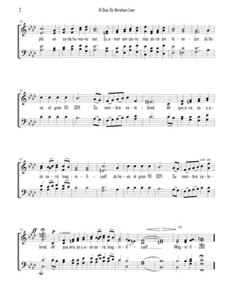 2                                                  Al Dios De Abraham Loor


       bb                    œ                                       œ
    & b b ˙ ..       œ œ œ œ œ ˙ .. n œ                      œ œ œ œ œ œ œ œ ˙
55


          ˙          œ œ œ œ   ˙ œ                           œ œ œ œ   œ œ œ ˙                                 ˙
                                                                                                               ˙       ˙ ..
                                                                                                                       ˙            œ
             pló    en    ca-daIhu - ma- no ser;      SuIa - mor am - pa - ro nos se - rá sin          fe - ne - cer. JeIho -
             ˙ ..
             ˙       œ œ œ œ œ ˙ ..
                     œ œ œ œ œ ˙                        œ    œ œ œ œ œ œ œ œ ˙ ˙                                       ˙ ..
    ? bb b                                              œ    œ œ œ œ œ œ œ œ ˙ n˙                                      ˙            œ
        b




      bb
    &bb œ œ œ œ                     ˙.        œœ œœœœœ œ
62


                                                                                 n n ˙ ..        œ            œ nœ œ œ
                                                                                                              œ œ œ œ
             vá, el gran YO        SOY,       Su       nom - bre    ce - le - brad.              ¡Al        queIe - ra, es         yIa -
             œ œ œ œ                ˙.        œœ œœœœœ œ
                                                       œ                             ˙ ..        œœ œ œ œ œ
                                                                                                    œ œ œ œ
    ? bb b
        b




       b œ                                                                                                      œ
    & b b b œ œœœ œ œ œ ˙
                  œ œ ˙                             ˙.              œ œ œ œ                 ˙.         œœ œœœœœ œ
67                                                                                                                            rall. div.

                                          ˙
                                          ˙        n˙.        œ
             ún se - rá, mag - ni - fi        -     cad!    JeIho - vá, el gran YO SOY,                Su      nom - bre ce - le -
         œ œœœ œ œ ˙                      ˙          ˙ ..           œ œ œ œ
    ? bb œ œ œ œ                                     ˙        œ                             ˙.         œœ œœœœœ œ
                                                                                                                œ
      bb



              U
      b bƒ   n ˙ ... p
                                                                                                            rit.
               ˙
    &b b       ˙.                         œ
                          œ n œ œ œ œ œœœ œ œ œ ˙ ˙œ n œ w
73

               ˙ œ            œœ œ œ                                                                     ˙ œ œœ nu
                                                                                                                 w
                         a tempo

                          œ                 œ ˙          w                                  nw
                                                                                             w           ˙ œ     w
             brad. ¡Al    queIera, es yIa - ún se - rá, mag - ni - fi
                               -                                         -   cad!                       ¡Mag - ni - fi - cad!

           ˙. œ œ œ œ œ œ œ œ œ œ œ œ ˙ ˙
    ? bb b ˙ .    œ œœ œ œœ œœ                                               w
                                                                             w              w            ˙ œœ
                                                                                                            œ
                                                                                                            œ
                                                                                                                          U
                                                                                                                          w
                                                                                                                          w
        b u                             ˙                                                   w            ˙                w
 