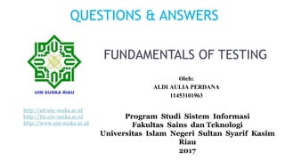 FUNDAMENTALS OF TESTING
Program Studi Sistem Informasi
Fakultas Sains dan Teknologi
Universitas Islam Negeri Sultan Syarif Kasim
Riau
2017
Oleh:
ALDI AULIA PERDANA
11453101963
QUESTIONS & ANSWERS
http://sif.uin-suska.ac.id
http://fst.uin-suska.ac.id
http://www.uin-suska.ac.id
 