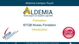 |
|
Aldemia Campus Touch
Formation
ISTQB Niveau Fondation
Introduction
2018 ISTQB Fondation – Introduction / Copyright Aldemia 2018 – reproduction interdite
1
 