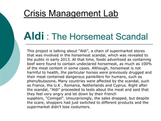 Crisis Management Lab
Aldi : The Horsemeat Scandal
This project is talking about “Aldi”, a chain of supermarket stores
that was involved in the horsemeat scandal, which was revealed to
the public in early 2013. At that time, foods advertised as containing
beef were found to contain undeclared horsemeat, as much as 100%
of the meat content in some cases. Although, horsemeat is not
harmful to health, the particular horses were previously drugged and
their meat contained dangerous painkillers for humans, such as
phenylbutazone. Many countries were affected by the scandal, such
as France, the U.K , Romania, Netherlands and Cyprus. Right after
the scandal, “Aldi” proceeded to tests about the meat and said that
they feel very angry and let down by their French
suppliers, “Comigel”. Unsurprisingly, the sales dropped, but despite
the scare, shoppers had just switched to different products and the
supermarket didn’t lose costumers.
 