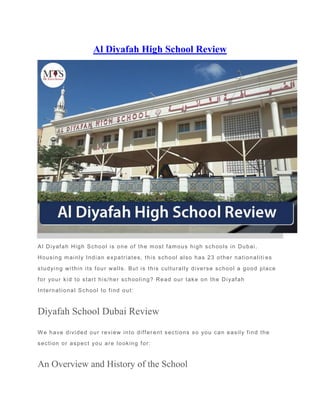 Al Diyafah High School Review
Al Diyafah High School is one of the most famous high schools in Dubai.
Housing mainly Indian expatriates, this school also has 23 other nationaliti es
studying within its four walls. But is this culturally diverse school a good place
for your kid to start his/her schooling? Read our take on the Diyafah
International School to find out:
Diyafah School Dubai Review
We have divided our review into differ ent sections so you can easily find the
section or aspect you are looking for:
An Overview and History of the School
 