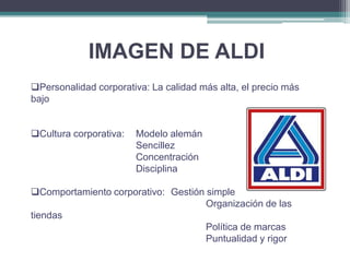 IMAGEN DE ALDI
Personalidad corporativa: La calidad más alta, el precio más
bajo
Cultura corporativa:

Modelo alemán
Sencillez
Concentración
Disciplina

Comportamiento corporativo: Gestión simple
Organización de las
tiendas
Política de marcas
Puntualidad y rigor

 