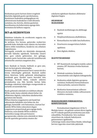 Hezkuntzan parte hartzen duten eragileek            eskolaren egitekoari ikasleen alfabetatze
bitarteko digitalak guztiz aprobetxatzea,           digitalari begira
ikastetxeen kudeaketa pedagogikoan eta
administrazio-kudeaketan erabil ditzatela           HELBURUAK
sustatzea, eta, horrela, ekintza guztietan          IKASLEEKIKO
koordinazioa eta koherentzia egongo dela
bermatzea da helburu nagusia.
                                                       • Ikasleak motibatuago eta aktiboago
IKT-ak HEZKUNTZAN                                          egotea

Eskoletan irakaslea da erreferente nagusia eta         • Diziplinartekotasuna ahalbidetzea.
berarengan zentratzen                                  • Komunikazioa eta talde lana bultzatzea.
da jarduna. Era berean, gainerako euskarrien
gainetik koka daitezke testu idatzia eta horrekin      • Gizartearen ezaugarrietara hobeto
batera ohiko testuliburu, koaderno eta arkatzen            egokitzea
nagusitasuna.
Horregatik, oraindik ere idatzitako ekoizpenak,        • Eten digitala ekiditea.
bereziki bakarka eginikoak, funtsezko oinarri
dira gure eskola gehienetan. Are gehiago,
ikasleen parte hartzerako aukerak testuliburuak     IKASTETXEAREKIKO
zehazturiko uneetara mugatzen dira.
                                                       • IKT ikastetxeek ziurtagiria izateko aukera
Gure ikasleak ez bezala, helduok ez gara jaio,           ematea, IKT ikastetxe-eredua kontuan
hazi eta hezi gizarte teknologiko                        hartuta.
honetan. Heldu gehienontzat berri samarrak dira
tresna teknologiko gehienak. Ikasleak natibo           • Ekintzak sustatzea, hezkuntza-
diren bitartean, heldu gehienok teknologietan            komunitateko zulo digitala txikiagotzeko.
etorkinak gara. Etorkin izaera horrekin lotu
dezakegu, besteak beste, irakasle askoren              • Hezkuntza-eduki digitalen garapena
prestakuntza eza. Ildo beretik, bertan koka              sustatzea, hezkuntza-komunitatearen
dezakegu eskoletan teknologia esanguratsuki ez           eskura jartzeko, sarearen bitartez
sartzeko arrazoietako bat.
                                                       • Hezkuntza-komunitatean software
Ikasle gehienek eskolatik at erabiltzen dituzte
                                                         librearen eta kode irekiko softwarearen
IKTak, noski, baina eskolak eskaini behar die
                                                         erabilera sustatzea.
alfabetatze digitala, irakurketa-idazketarekin
gertatzen den bezala.
IKTeen bitartez ezagutzaren zati handi bat
                                                    IRAKASLERIAREN FORMAKUNTZA-
eskuratzeko baliabide ezin hobea da. Are
                                                    KONPETENTZIAK
gehiago, hemendik urte batzuetara, ziurtzat har
daiteke IKTen bidez eskuratzen dugun
                                                           Formakuntzari dagokionez LH ko 5.
ezagutzaren proportzioak gora egingo duela.
                                                    Mailako tutore eta geletan sartzen diren ingeles
Ondorioz, esan daiteke IKTen erabilera
                                                    eta PT irakasle guztiek prestakuntza jaso dute
funtsezkoa izango dela pertsonaren
                                                    eskualdeka. Prestakuntza hiru mailatan
garapenerako, eskolan zein eskolatik at. Ideia
                                                    oinarritzen da, irakasle bakoitzaren
horrek aparteko garrantzia ematen dio
                                                    gaitasunetara egokitzeko.
                                                    Lehenengo maila oinarrizkoa litzake, teknologia
                                                    berrien inguruko oinarrizko jakintzak
 