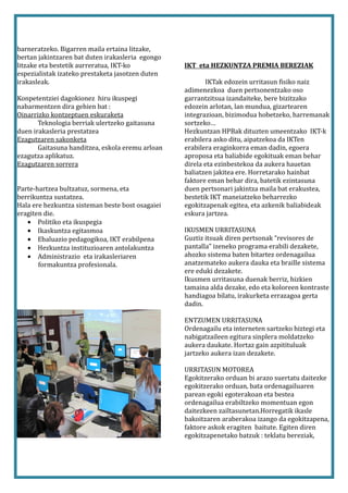 barneratzeko. Bigarren maila ertaina litzake,
bertan jakintzaren bat duten irakasleria egongo
litzake eta bestetik aurreratua, IKT-ko           IKT eta HEZKUNTZA PREMIA BEREZIAK
espezialistak izateko prestaketa jasotzen duten
irakasleak.                                              IKTak edozein urritasun fisiko naiz
                                                  adimenezkoa duen pertsonentzako oso
Konpetentziei dagokionez hiru ikuspegi            garrantzitsua izandaiteke, bere bizitzako
nabarmentzen dira gehien bat :                    edozein arlotan, lan mundua, gizartearen
Oinarrizko kontzeptuen eskuraketa                 integrazioan, bizimodua hobetzeko, harremanak
       Teknologia berriak ulertzeko gaitasuna     sortzeko…
duen irakasleria prestatzea                       Hezkuntzan HPBak dituzten umeentzako IKT-k
Ezagutzaren sakonketa                             erabilera asko ditu, aipatzekoa da IKTen
       Gaitasuna handitzea, eskola eremu arloan   erabilera eraginkorra eman dadin, egoera
ezagutza aplikatuz.                               aproposa eta baliabide egokituak eman behar
Ezagutzaren sorrera                               direla eta ezinbestekoa da aukera hauetan
                                                  baliatzen jakitea ere. Horretarako hainbat
                                                  faktore eman behar dira, batetik ezintasuna
Parte-hartzea bultzatuz, sormena, eta             duen pertsonari jakintza maila bat erakustea,
berrikuntza sustatzea.                            bestetik IKT maneiatzeko beharrezko
Hala ere hezkuntza sisteman beste bost osagaiei   egokitzapenak egitea, eta azkenik baliabideak
eragiten die.                                     eskura jartzea.
   • Politiko eta ikuspegia
   • Ikaskuntza egitasmoa                         IKUSMEN URRITASUNA
   • Ebaluazio pedagogikoa, IKT erabilpena        Guztiz itsuak diren pertsonak “revisores de
   • Hezkuntza instituzioaren antolakuntza        pantalla” izeneko programa erabili dezakete,
   • Administrazio eta irakasleriaren             ahozko sistema baten bitartez ordenagailua
       formakuntza profesionala.                  anatzemateko aukera dauka eta braille sistema
                                                  ere eduki dezakete.
                                                  Ikusmen urritasuna duenak berriz, hizkien
                                                  tamaina alda dezake, edo eta koloreen kontraste
                                                  handiagoa bilatu, irakurketa errazagoa gerta
                                                  dadin.

                                                  ENTZUMEN URRITASUNA
                                                  Ordenagailu eta interneten sartzeko hiztegi eta
                                                  nabigatzaileen egitura sinplera moldatzeko
                                                  aukera daukate. Hortaz gain azpitituluak
                                                  jartzeko aukera izan dezakete.

                                                  URRITASUN MOTOREA
                                                  Egokitzerako orduan bi arazo suertatu daitezke
                                                  egokitzerako orduan, bata ordenagailuaren
                                                  parean egoki egoterakoan eta bestea
                                                  ordenagailua erabiltzeko momentuan egon
                                                  daitezkeen zailtasunetan.Horregatik ikasle
                                                  bakoitzaren araberakoa izango da egokitzapena,
                                                  faktore askok eragiten baitute. Egiten diren
                                                  egokitzapenetako batzuk : teklatu bereziak,
 