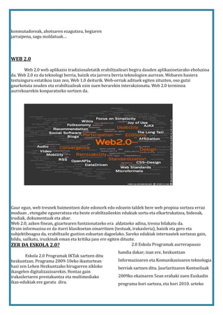 konmutadoreak, ahotsaren ezagutzea, begiaren
jarraipena, sagu moldatuak…




WEB 2.0

       Web 2.0 web aplikazio tradizionaletatik erabiltzaileari begira dauden aplikazioetarako eboluzioa
da. Web 2.0 ez da teknologi berria, baizik eta jarrera berria teknologien aurrean. Webaren hasiera
testuinguru estatikoa izan zen, Web 1.0 deiturik. Web-orriak adituek egiten zituzten, oso gutxi
gaurkotuta zeuden eta erabiltzaileak ezin zuen berarekin interakzionatu. Web 2.0 terminoa
aurrekoarekin konparatzeko sortzen da.




Gaur egun, web tresnek baimentzen dute edonork edo edozein taldek bere web propioa sortzea erraz
moduan , etengabe eguneratzea eta beste erabiltzaileekin edukiak sortu eta elkartrukatzea, bideoak,
irudiak, dokumentuak eta abar.
Web 2.0, azken finean, gizartearen funtzionatzeko era aldatzeko adina, tresna bilakatu da.
Orain informazioa ez da iturri klasikoetan oinarritzen (testuak, irakasleria), baizik eta gero eta
subjektiboagoa da, erabiltzaile guztion eskuetan dagoelako. Sareko edukiak internautek sortzeaz gain,
bildu, sailkatu, iruzkinak eman eta kritika jaso ere egiten dituzte.
ZER DA ESKOLA 2.0?                                                2.0 Eskola Programak aurrerapauso
                                                       handia dakar; izan ere, hezkuntzan
        Eskola 2.0 Programak IKTak sartzen ditu
hezkuntzan. Programa 2009-10eko ikasturtean            Informazioaren eta Komunikazioaren teknologia
hasi zen Lehen Hezkuntzako hirugarren zikloko          berriak sartzen ditu. Jaurlaritzaren Kontseiluak
ikasgelen digitalizazioarekin. Hontaz gain
irakasleriaren prestakuntza eta multimediako           2009ko ekainaren 5ean erabaki zuen Euskadin
ikas-edukiak ere garatu dira.                          programa hori sartzea, eta hori 2010. urteko
 