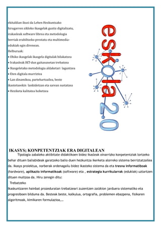 ekitaldian ikusi da Lehen Hezkuntzako
hirugarren zikloko ikasgelak guztiz digitalizatu,
irakasleak software librea eta metodologia
berriak erabiltzeko prestatu eta multimedia-
edukiak egin direnean.
Helburuak:
• Ohiko ikasgelak ikasgela digitalak bilakatzea
• Irakasleak IKT-dun gaitasunetan trebatzea
• Ikasgeletako metodologia aldaketari laguntzea
• Eten digitala murriztea
• Lan dinamikoa, partehartzailea, beste
ikastetxeekin lankidetzan eta sarean sustatzea
• Heziketa kalitatea hobetzea




IKASYS; KONPETENTZIAK ERA DIGITALEAN
       Tipologia zabaleko aktibitate didaktikoen bidez ikasleak oinarrizko konpetentziak lortzeko
behar dituen baliabideak garatzeko balio duen hezkuntza ikerketa alorreko sistema berriztatzailea
da. Ikasys proiektua, norberak ordenagailu bidez ikasteko sistema da eta tresna informatiboak
(hardware), aplikazio informatikoak (software) eta , estrategia kurrikularrak (edukiak) uztartzen
dituen multzoa da. Hiru zeregin ditu:
 Trebatzeko
Ikaskuntzaren hainbat prozeduratan trebatzeari zuzentzen zaizkion jarduera sistematiko eta
progresiboen bilduma da. Besteak beste, kalkulua, ortografia, problemen ebazpena, fisikaren
algoritmoak, kimikaren formulazioa,…
 