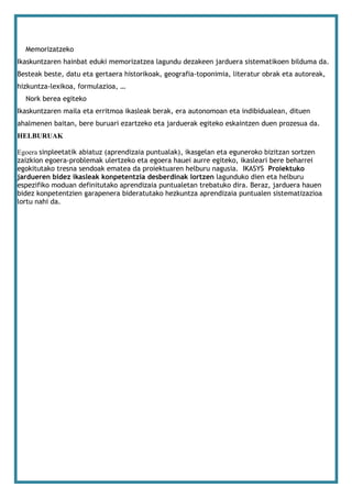 Memorizatzeko
Ikaskuntzaren hainbat eduki memorizatzea lagundu dezakeen jarduera sistematikoen bilduma da.
Besteak beste, datu eta gertaera historikoak, geografia-toponimia, literatur obrak eta autoreak,
hizkuntza-lexikoa, formulazioa, …
  Nork berea egiteko
Ikaskuntzaren maila eta erritmoa ikasleak berak, era autonomoan eta indibidualean, dituen
ahalmenen baitan, bere buruari ezartzeko eta jarduerak egiteko eskaintzen duen prozesua da.
HELBURUAK

Egoera sinpleetatik abiatuz (aprendizaia puntualak), ikasgelan eta eguneroko bizitzan sortzen
zaizkion egoera-problemak ulertzeko eta egoera hauei aurre egiteko, ikasleari bere beharrei
egokitutako tresna sendoak ematea da proiektuaren helburu nagusia. IKASYS Proiektuko
jardueren bidez ikasleak konpetentzia desberdinak lortzen lagunduko dien eta helburu
espezifiko moduan definitutako aprendizaia puntualetan trebatuko dira. Beraz, jarduera hauen
bidez konpetentzien garapenera bideratutako hezkuntza aprendizaia puntualen sistematizazioa
lortu nahi da.
 
